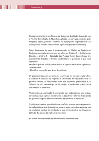 Introdução




O desenvolvimento de um Sistema de Gestão da Qualidade, de acordo com
o Modelo de Avaliação da Qualidade, aplicado aos serviços prestados pelas
Respostas Sociais, permite a melhoria do desempenho organizacional e da
satisfação dos clientes, colaboradores e parceiros (partes interessadas).

Como ferramenta de apoio à implementação do Modelo de Avaliação da
Qualidade, nomeadamente no que se refere ao Critério 5 – Satisfação dos
Clientes e Critério 6 – Satisfação das Pessoas, foram desenvolvidos três
questionários dirigidos a clientes, colaboradores e parceiros e que visam
sobretudo:
• Avaliar o grau de satisfação em relação a aspectos específicos e globais da
resposta social.
• Identificar pontos fortes e áreas de melhoria.

Os questionários devem ser aplicados ao universo dos clientes, colaboradores
e parceiros. A obtenção de respostas e a fidelidade dos resultados deve ser
garantida através, da transmissão clara dos objectivos pretendidos e, da
definição de uma metodologia de distribuição e recolha dos questionários,
que assegure o anonimato.

Neste sentido, a organização de uma sessão ou a elaboração de uma carta de
apresentação que explique exactamente os objectivos e a forma de devolução
do questionário pode constituir um meio de optimizar os resultados.

Por último, ao realizar questionários de satisfação, estamos a criar expectativas
de melhoria junto dos destinatários, torna-se assim necessário assegurar que
os resultados obtidos são divulgados e que é incentivada a participação na
definição das acções de melhoria a introduzir.

As acções definidas devem ser efectivamente implementadas.
 