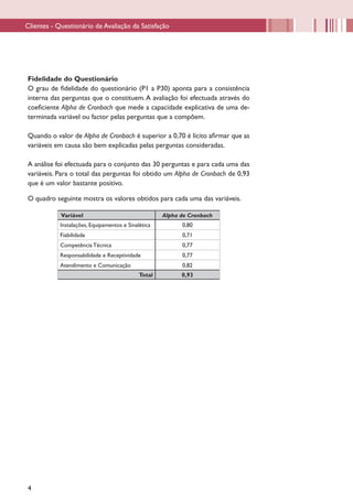 Clientes - Questionário de Avaliação da Satisfação




Fidelidade do Questionário
O grau de fidelidade do questionário (P1 a P30) aponta para a consistência
interna das perguntas que o constituem. A avaliação foi efectuada através do
coeficiente Alpha de Cronbach que mede a capacidade explicativa de uma de-
terminada variável ou factor pelas perguntas que a compõem.

Quando o valor de Alpha de Cronbach é superior a 0,70 é lícito afirmar que as
variáveis em causa são bem explicadas pelas perguntas consideradas.

A análise foi efectuada para o conjunto das 30 perguntas e para cada uma das
variáveis. Para o total das perguntas foi obtido um Alpha de Cronbach de 0,93
que é um valor bastante positivo.

O quadro seguinte mostra os valores obtidos para cada uma das variáveis.

            Variável                                 Alpha de Cronbach
            Instalações, Equipamentos e Sinalética         0,80
            Fiabilidade                                    0,71
            Competência Técnica                            0,77
            Responsabilidade e Receptividade               0,77
            Atendimento e Comunicação                      0,82
                                             Total         0,93




4
 