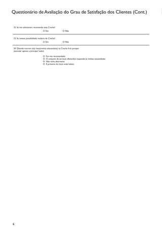 Questionário de Avaliação do Grau de Satisfação dos Clientes (Cont.)

 32. Se me solicitarem, recomendo esta Creche?
                                  O Sim                 O Não


 33. Se tivesse possibilidade mudaria de Creche?
                                  O Sim                 O Não


 34. Quando inscrevi o(a) meu(minha) educando(a) na Creche fi-lo porque:
 (assinalar apenas a principal razão)

                                  O   Foi–me recomendado
                                  O   O conjunto de serviços oferecidos respondia às minhas necessidades
                                  O   Não tinha alternativa
                                  O   É próximo do local onde habito




6
 
