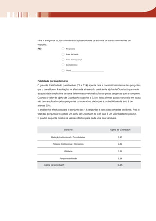 Para a Pergunta 17, foi considerada a possibilidade de escolha de várias alternativas de
resposta.
P17:                        Financeiro

                            Área da Saúde

                            Área da Segurança

                            Contabilístico

                            Outro:________________________________




Fidelidade do Questionário
O grau de fidelidade do questionário (P1 a P14) aponta para a consistência interna das perguntas
que o constituem. A avaliação foi efectuada através do coeficiente alpha de Cronbach que mede
a capacidade explicativa de uma determinada variável ou factor pelas perguntas que a compõem.
Quando o valor de alpha de Cronbach é superior a 0,70 é licito afirmar que as variáveis em causa
são bem explicadas pelas perguntas consideradas, dado que a probabilidade de erro é de
apenas 30%.
A análise foi efectuada para o conjunto das 13 perguntas e para cada uma das variáveis. Para o
total das perguntas foi obtido um alpha de Cronbach de 0,95 que é um valor bastante positivo.
O quadro seguinte mostra os valores obtidos para cada uma das variáveis.




                          Variável                                   Alpha de Cronbach


             Relação Institucional - Formalidades                           0,97


              Relação Institucional - Contactos                             0,89


                          Utilidade                                         0,85


                      Responsabilidade                                      0,99


       Alpha de Cronbach                                                    0,95
 