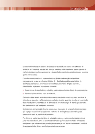 Introdução




O desenvolvimento de um Sistema de Gestão da Qualidade, de acordo com o Modelo de
Avaliação da Qualidade, aplicado aos serviços prestados pelas Respostas Sociais, permite a
melhoria do desempenho organizacional e da satisfação dos clientes, colaboradores e parceiros
(partes interessadas).

Como ferramenta de apoio à implementação do Modelo de Avaliação da Qualidade,
nomeadamente no que se refere ao Critérios 5 – Satisfação dos Clientes e Critério 6 –
Satisfação das Pessoas, foram desenvolvidos três questionários dirigidos a clientes,
colaboradores e parceiros e que visam sobretudo:

•   Avaliar o grau de satisfação em relação a aspectos específicos e globais da resposta social;

•   Identificar pontos fortes e áreas de melhoria;

Os questionários devem ser aplicados ao universo dos clientes, colaboradores e parceiros. A
obtenção de respostas e a fidelidade dos resultados deve ser garantida através, da transmissão
clara dos objectivos pretendidos e, da definição de uma metodologia de distribuição e recolha
dos questionários, que assegure o anonimato.

Neste sentido, a organização de uma sessão, ou a elaboração de uma carta de apresentação
que explique exactamente os objectivos, e a forma de devolução do questionário, pode
constituir um meio de optimizar os resultados.

Por último, ao realizar questionários de satisfação, estamos a criar expectativas de melhoria
junto dos destinatários, torna-se assim necessário assegurar que os resultados obtidos são
divulgados e que é incentivada a participação na definição das acções de melhoria a introduzir.
As acções definidas devem ser efectivamente implementadas.
 