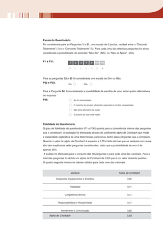 Escala do Questionário
Foi considerada para as Perguntas 1 a 31, uma escala de 5 pontos, variável entre o “Discordo
Totalmente” (1) e o “Concordo Totalmente” (5). Para cada uma das referidas perguntas foi ainda
considerada a possibilidade de assinalar “Não Sei” (NS), ou “Não se Aplica” (NA).


P1 a P31:                 1     2     3     4     5    NS       NA




Para as perguntas 32 e 33 foi considerada uma escala de Sim ou Não.
P32 e P33:
                         Sim              Não


Para a Pergunta 34, foi considerada a possibilidade de escolha de uma, entre quatro alternativas
de resposta.
P34:                           Me foi recomendado

                               O conjunto de serviços oferecidos respondia às minhas necessidades

                               Não tinha alternativa de opção

                               É próximo do local onde habito




Fidelidade do Questionário
O grau de fidelidade do questionário (P1 a P30) aponta para a consistência interna das perguntas
que o constituem. A avaliação foi efectuada através do coeficiente alpha de Cronbach que mede
a capacidade explicativa de uma determinada variável ou factor pelas perguntas que a compõem.
Quando o valor de alpha de Cronbach é superior a 0,70 é licito afirmar que as variáveis em causa
são bem explicadas pelas perguntas consideradas, dado que a probabilidade de erro é de
apenas 30%.
A análise foi efectuada para o conjunto das 30 perguntas e para cada uma das variáveis. Para o
total das perguntas foi obtido um alpha de Cronbach de 0,93 que é um valor bastante positivo.
O quadro seguinte mostra os valores obtidos para cada uma das variáveis.



                           Variável                                             Alpha de Cronbach

             Instalações, Equipamentos e Sinalética                                       0,80


                          Fiabilidade                                                     0,71


                     Competência técnica                                                  0,77


               Responsabilidade e Receptividade                                           0,77


                  Atendimento e Comunicação                                               0,82

       Alpha de Cronbach                                                                 0,93
 