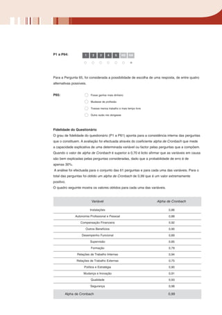 P1 a P64:             1    2     3      4    5       NS   NA




Para a Pergunta 65, foi considerada a possibilidade de escolha de uma resposta, de entre quatro
alternativas possíveis.


P65:                      Fosse ganhar mais dinheiro

                          Mudasse de profissão

                          Tivesse menos trabalho e mais tempo livre

                          Outra razão me obrigasse




Fidelidade do Questionário
O grau de fidelidade do questionário (P1 a P61) aponta para a consistência interna das perguntas
que o constituem. A avaliação foi efectuada através do coeficiente alpha de Cronbach que mede
a capacidade explicativa de uma determinada variável ou factor pelas perguntas que a compõem.
Quando o valor de alpha de Cronbach é superior a 0,70 é licito afirmar que as variáveis em causa
são bem explicadas pelas perguntas consideradas, dado que a probabilidade de erro é de
apenas 30%.
A análise foi efectuada para o conjunto das 61 perguntas e para cada uma das variáveis. Para o
total das perguntas foi obtido um alpha de Cronbach de 0,99 que é um valor extremamente
positivo.
O quadro seguinte mostra os valores obtidos para cada uma das variáveis.



                           Variável                                   Alpha de Cronbach

                          Instalações                                       0,86

               Autonomia Profissional e Pessoal                             0,88

                  Compensação Financeira                                    0,92

                      Outros Benefícios                                     0,90

                   Desempenho Funcional                                     0,89

                          Supervisão                                        0,85

                          Formação                                          0,79

                Relações de Trabalho Internas                               0,94

                Relações de Trabalho Externas                               0,75

                     Política e Estratégia                                  0,90

                     Mudança e Inovação                                     0,91

                          Qualidade                                         0,93

                          Segurança                                         0,98

        Alpha de Cronbach                                                   0,99
 