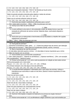 [ ] 1 [ ] 2 [ ] 3 [ ] 4 [ ] 5 [ ] 6 [ ] 7 [ ] 8 [ ] 9
Saber que é necessário desmatar ~10mil m² de floresta por kg de carne:
[ ] 1 [ ] 2 [ ] 3 [ ] 4 [ ] 5 [ ] 6 [ ] 7 [ ] 8 [ ] 9
Saber da grande poluição produzida pelos dejetos e restos de animais:
[ ] 1 [ ] 2 [ ] 3 [ ] 4 [ ] 5 [ ] 6 [ ] 7 [ ] 8 [ ] 9
Saber que os animais sofreram antes de morrer:
[ ] 1 [ ] 2 [ ] 3 [ ] 4 [ ] 5 [ ] 6 [ ] 7 [ ] 8 [ ] 9
11. Você acha que existem substitutivos suficientes para a carne?
[ ] Sim, basta saber encontrar [ ] Não [ ] Não me preocupo com isso
12. Você já ouviu falar da carne artificial?
[ ] Sim [ ] Não
13. A carne artificial é uma carne in vitro produzida a partir de células tronco e que não
necessita do sofrimento de nenhum animal. Sabendo disso, você estaria disposto a
experimentar?
[ ] Sim [ ] Não
14. Você acha que os restaurantes e lanchonetes da sua faculdade ou trabalho têm opções
vegetarianas suficientes?
[ ] Não [ ] Sim [ ] Não me preocupo com isso
Afinidade, bem-estar animal e tratamento
15. Você gosta de animais?
[ ] Somente os domésticos (cães, gatos, ...) [ ] Gosto de qualquer tipo de animal, sem distinção
[ ] Não gosto de animais [ ] Não gosto de invertebrados (barata, aranha, minhoca)
16. Qual a importância da vida dos animais?
[ ] A vida deles vale tanto quanto a minha [ ] A vida deles é menos importante que a minha
[ ] Não me importo com os animais
17. Você acredita que os animais têm consciência?
[ ] Sim, todos possuem [ ] Apenas os domésticos [ ] Apenas mamíferos [ ] Sim, com exceção
dos invertebrados [ ] Nenhum possui
18. Pontue numa escala de 1 a 9, como você se posiciona em relação ao bem-estar animal:
Minha preocupação com o bem-estar:
Pouca [ ] 1 [ ] 2 [ ] 3 [ ] 4 [ ] 5 [ ] 6 [ ] 7 [ ] 8 [ ] 9 Muita
Os animais merecem uma vida digna e livre de sofrimento:
Pouca [ ] 1 [ ] 2 [ ] 3 [ ] 4 [ ] 5 [ ] 6 [ ] 7 [ ] 8 [ ] 9 Muita
19. O comitê Brambell estabelece 5 liberdades para o bem-estar dos animais. Indique a
importância que você atribui a cada um dos itens. (Sendo 0 menos importante e 9 mais
importante)
Estar livre de fome e sede:
[ ] 1 [ ] 2 [ ] 3 [ ] 4 [ ] 5 [ ] 6 [ ] 7 [ ] 8 [ ] 9
Estar livre de desconforto:
[ ] 1 [ ] 2 [ ] 3 [ ] 4 [ ] 5 [ ] 6 [ ] 7 [ ] 8 [ ] 9
Estar livre de dor, maus tratos e doenças:
[ ] 1 [ ] 2 [ ] 3 [ ] 4 [ ] 5 [ ] 6 [ ] 7 [ ] 8 [ ] 9
Estar livre para expressar seu comportamento normal:
[ ] 1 [ ] 2 [ ] 3 [ ] 4 [ ] 5 [ ] 6 [ ] 7 [ ] 8 [ ] 9
Estar livre de medo e tristeza:
[ ] 1 [ ] 2 [ ] 3 [ ] 4 [ ] 5 [ ] 6 [ ] 7 [ ] 8 [ ] 9
20. Você tem informações a respeito do tratamento de animais de criação intensiva?
[ ] Sim [ ] Não
21. Pontue numa escala de 1 a 9, as afirmativas a seguir conforme o que você acredita que
 