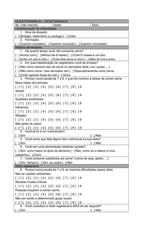 QUESTIONÁRIO B – VEGETARIANOS
No. (não marcar) Idade: Sexo:
Caracterização do entrevistado
1. Área de atuação:
[ ] Biologia, veterinária ou zoologia [ ] Outra
2. Formação:
[ ] Superior completo [ ] Superior cursando [ ] Superior incompleto
Hábitos alimentares
1. Há quanto tempo você não consome carne?
[ ] Nunca comi [ ] Menos de 6 meses [ ] Entre 6 meses e um ano
[ ] Entre um ano e dois [ ] Entre dois anos e cinco [ ] Mais de cinco anos
2. Em qual classificação de vegetariano você se encaixa?
[ ] Não como nenhum tipo de carne ou derivados (leite, ovo, queijo, ...)
[ ] Não como carne, mas derivados sim [ ] Esporadicamente como carne
[ ] Como apenas frutos do mar [ ] Outro
3. Pontue numa escala de 1 a 9, o que lhe motivou a deixar de comer carne
Maus tratos dos animais:
[ ] 1 [ ] 2 [ ] 3 [ ] 4 [ ] 5 [ ] 6 [ ] 7 [ ] 8 [ ] 9
Saúde:
[ ] 1 [ ] 2 [ ] 3 [ ] 4 [ ] 5 [ ] 6 [ ] 7 [ ] 8 [ ] 9
Questões ambientais:
[ ] 1 [ ] 2 [ ] 3 [ ] 4 [ ] 5 [ ] 6 [ ] 7 [ ] 8 [ ] 9
Influência:
[ ] 1 [ ] 2 [ ] 3 [ ] 4 [ ] 5 [ ] 6 [ ] 7 [ ] 8 [ ] 9
Religião:
[ ] 1 [ ] 2 [ ] 3 [ ] 4 [ ] 5 [ ] 6 [ ] 7 [ ] 8 [ ] 9
Não gosto do sabor:
[ ] 1 [ ] 2 [ ] 3 [ ] 4 [ ] 5 [ ] 6 [ ] 7 [ ] 8 [ ] 9
4. Você já foi a um nutricionista?
[ ] Sim [ ] Não
5. Você sente que falta algum item nutricional na sua dieta?
[ ] Sim [ ] Não
6. Você tem uma alimentação bastante variada?
[ ] Sim, como todos os tipos de alimento [ ] Não, como só o básico e uma
saladinha [ ] Outro
7. Você consome substitutos da carne? (carne de soja, glúten, ...)
[ ] Sim, sempre [ ] Sim, as vezes [ ] Não
Dieta vegetariana
8. Pontue numa escala de 1 a 9, as maiores dificuldades dessa dieta.
Não ter opções suficientes:
[ ] 1 [ ] 2 [ ] 3 [ ] 4 [ ] 5 [ ] 6 [ ] 7 [ ] 8 [ ] 9
Receber muitas críticas:
[ ] 1 [ ] 2 [ ] 3 [ ] 4 [ ] 5 [ ] 6 [ ] 7 [ ] 8 [ ] 9
Pessoas forçarem a comer carne:
[ ] 1 [ ] 2 [ ] 3 [ ] 4 [ ] 5 [ ] 6 [ ] 7 [ ] 8 [ ] 9
Não ser aceito e determinado grupo social:
[ ] 1 [ ] 2 [ ] 3 [ ] 4 [ ] 5 [ ] 6 [ ] 7 [ ] 8 [ ] 9
9. Você considera a dieta vegetariana difícil de ser seguida?
[ ] Sim [ ] Não
 