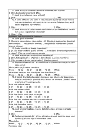 10. Você acha que existem substitutivos suficientes para a carne?
[ ] Sim, basta saber encontrar [ ] Não
11. Você já ouviu falar da carne artificial?
[ ] Sim [ ] Não
12. A carne artificial é uma carne in vitro produzida a partir de células tronco e
que não necessita do sofrimento de nenhum animal. Sabendo disso, você
estaria disposto a experimentar?
[ ] Sim [ ] Não
13. Você acha que os restaurantes e lanchonetes da sua faculdade ou trabalho
têm opções vegetarianas suficientes?
[ ] Não [ ] Sim
Afinidade, bem-estar animal e tratamento
14. Você gosta de animais?
[ ] Somente os domésticos (cães, gatos, ...) [ ] Gosto de qualquer tipo de animal,
sem distinção [ ] Não gosto de animais [ ] Não gosto de invertebrados (barata,
aranha, minhoca)
15. Qual a importância da vida dos animais?
[ ] A vida deles vale tanto quanto a minha [ ] A vida deles é menos importante que
a minha [ ] Não me importo com os animais
16. Você acredita que os animais têm consciência?
[ ] Sim, todos possuem [ ] Apenas os domésticos [ ] Apenas mamíferos
[ ] Sim, com exceção dos invertebrados [ ] Nenhum possui
17. Pontue numa escala de 1 a 9, como você se posiciona em relação ao bem-
estar animal:
Minha preocupação com o bem-estar:
Pouca [ ] 1 [ ] 2 [ ] 3 [ ] 4 [ ] 5 [ ] 6 [ ] 7 [ ] 8 [ ] 9 Muita
Os animais merecem uma vida digna e livre de sofrimento:
Pouca [ ] 1 [ ] 2 [ ] 3 [ ] 4 [ ] 5 [ ] 6 [ ] 7 [ ] 8 [ ] 9 Muita
18. O comitê Brambell estabelece 5 liberdades para o bem-estar dos animais.
Indique a importância que você atribui a cada um dos itens. (Sendo 0 menos
importante e 9 mais importante)
Estar livre de fome e sede:
[ ] 1 [ ] 2 [ ] 3 [ ] 4 [ ] 5 [ ] 6 [ ] 7 [ ] 8 [ ] 9
Estar livre de desconforto:
[ ] 1 [ ] 2 [ ] 3 [ ] 4 [ ] 5 [ ] 6 [ ] 7 [ ] 8 [ ] 9
Estar livre de dor, maus tratos e doenças:
[ ] 1 [ ] 2 [ ] 3 [ ] 4 [ ] 5 [ ] 6 [ ] 7 [ ] 8 [ ] 9
Estar livre para expressar seu comportamento normal:
[ ] 1 [ ] 2 [ ] 3 [ ] 4 [ ] 5 [ ] 6 [ ] 7 [ ] 8 [ ] 9
Estar livre de medo e tristeza:
[ ] 1 [ ] 2 [ ] 3 [ ] 4 [ ] 5 [ ] 6 [ ] 7 [ ] 8 [ ] 9
19. Você tem informações a respeito do tratamento de animais de criação
intensiva?
[ ] Sim [ ] Não
20. Pontue numa escala de 1 a 9, as afirmativas a seguir conforme o que você
acredita que exista hoje na indústria de carne.
Maus tratos:
Pouco [ ] 1 [ ] 2 [ ] 3 [ ] 4 [ ] 5 [ ] 6 [ ] 7 [ ] 8 [ ] 9 muito
Tempo de vida:
 