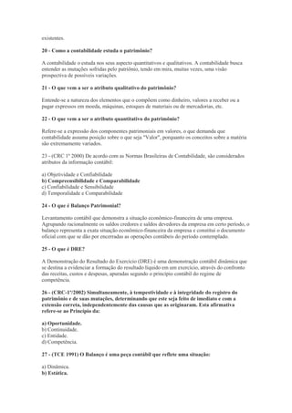 existentes.

20 - Como a contabilidade estuda o patrimônio?

A contabilidade o estuda nos seus aspecto quantitativos e qualitativos. A contabilidade busca
entender as mutações sofridas pelo patriônio, tendo em mira, muitas vezes, uma visão
prospectiva de possíveis variações.

21 - O que vem a ser o atributo qualitativo do patrimônio?

Entende-se a natureza dos elementos que o compõem como dinheiro, valores a receber ou a
pagar expressos em moeda, máquinas, estoques de materiais ou de mercadorias, etc.

22 - O que vem a ser o atributo quantitativo do patrimônio?

Refere-se a expressão dos componentes patrimoniais em valores, o que demanda que
contabilidade assuma posição sobre o que seja "Valor", porquanto os conceitos sobre a matéria
são extremamente variados.

23 - (CRC 1º 2000) De acordo com as Normas Brasileiras de Contabilidade, são considerados
atributos da informação contábil:

a) Objetividade e Confiabilidade
b) Compreensibilidade e Comparabilidade
c) Confiabilidade e Sensibilidade
d) Temporalidade e Comparabilidade

24 - O que é Balanço Patrimonial?

Levantamento contábil que demonstra a situação econômico-financeira de uma empresa.
Agrupando racionalmente os saldos credores e saldos devedores da empresa em certo período, o
balanço representa a exata situação econômico-financeira da empresa e constitui o documento
oficial com que se dão por encerradas as operações contábeis do período contemplado.

25 - O que é DRE?

A Demonstração do Resultado do Exercício (DRE) é uma demonstração contábil dinâmica que
se destina a evidenciar a formação do resultado líquido em um exercício, através do confronto
das receitas, custos e despesas, apuradas segundo o princípio contábil do regime de
competência.

26 - (CRC-1º/2002) Simultaneamente, à tempestividade e à integridade do registro do
patrimônio e de suas mutações, determinando que este seja feito de imediato e com a
extensão correta, independentemente das causas que as originaram. Esta afirmativa
refere-se ao Princípio da:

a) Oportunidade.
b) Continuidade.
c) Entidade.
d) Competência.

27 - (TCE 1991) O Balanço é uma peça contábil que reflete uma situação:

a) Dinâmica.
b) Estática.
 