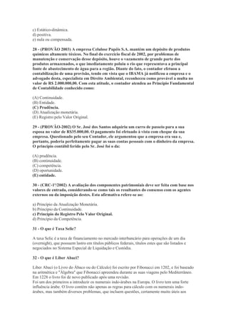 c) Estático-dinâmica.
d) positiva.
e) nula ou compensada.

28 - (PROVÃO 2003) A empresa Celulose Papéis S.A. mantém um depósito de produtos
químicos altamente tóxicos. No final do exercício fiscal de 2002, por problemas de
manutenção e conservação desse depósito, houve o vazamento de grande parte dos
produtos armazenados, o que imediatamente poluiu o rio que representava a principal
fonte de abastecimento de água para a região. Diante do fato, o contador efetuou a
contabilização de uma provisão, tendo em vista que o IBAMA já notificou a empresa e o
advogado desta, especialista em Direito Ambiental, reconheceu como provável a multa no
valor de R$ 2.000.000,00. Com esta atitude, o contador atendeu ao Princípio Fundamental
de Contabilidade conhecido como:

(A) Continuidade.
(B) Entidade.
(C) Prudência.
(D) Atualização monetária.
(E) Registro pelo Valor Original.

29 - (PROVÃO-2002) O Sr. José dos Santos adquiriu um carro de passeio para a sua
esposa no valor de R$35.000,00. O pagamento foi efetuado à vista com cheque da sua
empresa. Questionado pelo seu Contador, ele argumentou que a empresa era sua e,
portanto, poderia perfeitamente pagar as suas contas pessoais com o dinheiro da empresa.
O princípio contábil ferido pelo Sr. José foi o da:

(A) prudência.
(B) continuidade.
(C) competência.
(D) oportunidade.
(E) entidade.

30 - (CRC-1º/2002) A avaliação dos componentes patrimoniais deve ser feita com base nos
valores de entrada, considerando-se como tais os resultantes do consenso com os agentes
externos ou da imposição destes. Esta afirmativa refere-se ao:

a) Princípio da Atualização Monetária.
b) Princípio da Continuidade.
c) Princípio do Registro Pelo Valor Original.
d) Princípio da Competência.

31 - O que é Taxa Selic?

A taxa Selic é a taxa de financiamento no mercado interbancário para operações de um dia
(overnight), que possuem lastro em títulos públicos federais, títulos estes que são listados e
negociados no Sistema Especial de Liquidação e Custódia.

32 - O que é Liber Abaci?

Liber Abaci (o Livro do Ábaco ou do Cálculo) foi escrito por Fibonacci em 1202, e foi baseado
na aritmética e "Álgebra" que Fibonacci apreendeu durante as suas viagens pelo Mediterrâneo.
Em 1228 o livro foi de novo publicado após uma revisão.
Foi um dos primeiros a introduzir os numerais indo-árabes na Europa. O livro tem uma forte
influência árabe. O livro contém não apenas as regras para cálculo com os numerais indo-
árabes, mas também diversos problemas, que incluem questões, certamente muito úteis aos
 