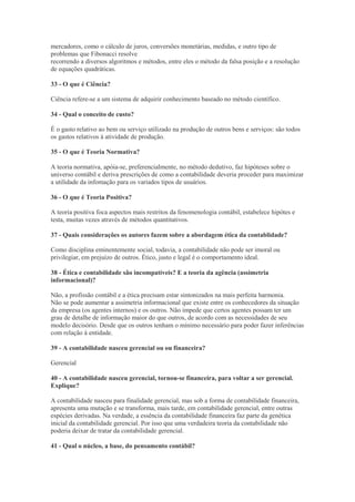 mercadores, como o cálculo de juros, conversões monetárias, medidas, e outro tipo de
problemas que Fibonacci resolve
recorrendo a diversos algoritmos e métodos, entre eles o método da falsa posição e a resolução
de equações quadráticas.

33 - O que é Ciência?

Ciência refere-se a um sistema de adquirir conhecimento baseado no método científico.

34 - Qual o conceito de custo?

É o gasto relativo ao bem ou serviço utilizado na produção de outros bens e serviços: são todos
os gastos relativos à atividade de produção.

35 - O que é Teoria Normativa?

A teoria normativa, apóia-se, preferencialmente, no método dedutivo, faz hipóteses sobre o
universo contábil e deriva prescrições de como a contabilidade deveria proceder para maximizar
a utilidade da infomação para os variados tipos de usuários.

36 - O que é Teoria Positiva?

A teoria positiva foca aspectos mais restritos da fenomenologia contábil, estabelece hipótes e
testa, muitas vezes através de métodos quantitativos.

37 - Quais considerações os autores fazem sobre a abordagem ética da contablidade?

Como disciplina eminentemente social, todavia, a contabilidade não pode ser imoral ou
privilegiar, em prejuízo de outros. Ético, justo e legal é o comportamento ideal.

38 - Ética e contabilidade são incompatíveis? E a teoria da agência (assimetria
informacional)?

Não, a profissão contábil e a ética precisam estar sintonizados na mais perfeita harmonia.
Não se pode aumentar a assimetria informacional que existe entre os conhecedores da situação
da empresa (os agentes internos) e os outros. Não impede que certos agentes possam ter um
grau de detalhe de informação maior do que outros, de acordo com as necessidades de seu
modelo decisório. Desde que os outros tenham o mínimo necessário para poder fazer inferências
com relação à entidade.

39 - A contabilidade nasceu gerencial ou ou financeira?

Gerencial

40 - A contabilidade nasceu gerencial, tornou-se financeira, para voltar a ser gerencial.
Explique?

A contabilidade nasceu para finalidade gerencial, mas sob a forma de contabilidade financeira,
apresenta uma mutação e se transforma, mais tarde, em contabilidade gerencial, entre outras
espécies derivadas. Na verdade, a essência da contabilidade financeira faz parte da genética
inicial da contabilidade gerencial. Por isso que uma verdadeira teoria da contabilidade não
poderia deixar de tratar da contabilidade gerencial.

41 - Qual o núcleo, a base, do pensamento contábil?
 