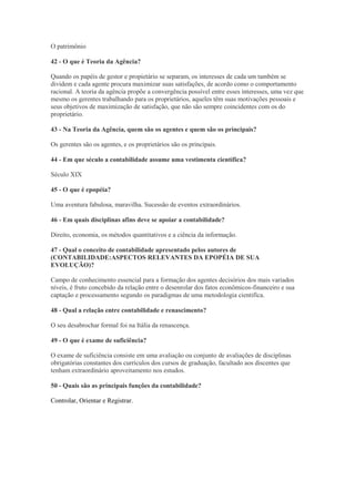 O patrimônio

42 - O que é Teoria da Agência?

Quando os papéis de gestor e propietário se separam, os interesses de cada um também se
dividem e cada agente procura maximizar suas satisfações, de acordo como o comportamento
racional. A teoria da agência propõe a convergência possível entre esses interesses, uma vez que
mesmo os gerentes trabalhando para os proprietários, aqueles têm suas motivações pessoais e
seus objetivos de maximização de satisfação, que não são sempre coincidentes com os do
proprietário.

43 - Na Teoria da Agência, quem são os agentes e quem são os principais?

Os gerentes são os agentes, e os proprietários são os principais.

44 - Em que século a contabilidade assume uma vestimenta científica?

Século XIX

45 - O que é epopéia?

Uma aventura fabulosa, maravilha. Sucessão de eventos extraordinários.

46 - Em quais disciplinas afins deve se apoiar a contabilidade?

Direito, economia, os métodos quantitativos e a ciência da informação.

47 - Qual o conceito de contabilidade apresentado pelos autores de
(CONTABILIDADE:ASPECTOS RELEVANTES DA EPOPÉIA DE SUA
EVOLUÇÃO)?

Campo de conhecimento essencial para a formação dos agentes decisórios dos mais variados
níveis, é fruto concebido da relação entre o desenrolar dos fatos econômicos-financeiro e sua
captação e processamento segundo os paradigmas de uma metodologia cientifíca.

48 - Qual a relação entre contabilidade e renascimento?

O seu desabrochar formal foi na Itália da renascença.

49 - O que é exame de suficiência?

O exame de suficiência consiste em uma avaliação ou conjunto de avaliações de disciplinas
obrigatórias constantes dos currículos dos cursos de graduação, facultado aos discentes que
tenham extraordinário aproveitamento nos estudos.

50 - Quais são as principais funções da contabilidade?

Controlar, Orientar e Registrar.
 