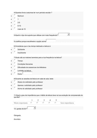 4-Quantos livros costumas ler num período escolar ?
 Nenhum
 1
 2-5
 6-10
 mais de 10
5-Qual é o tipo de suporte que utilizas com mais frequência?
5-Justifica porque escolheste a opção acima
6-Consideras que o teu tempo dedicado a leitura é:
 Suficiente
 Insuficiente
7-Quais são as maiores barreiras para a tua frequência na leitura?
 Tempo
 Condições fianceiras
 Dificuldade de acesso/uso da biblioteca
 Lentidão na leitura
 Outra:
8-Durante as sessões de leitura em sala de aula, leste:
 Abaixo do solicitado pelo professor
 Apenas o solicitado pelo professor
 Acima do solicitado pelo professor
11-Qual o grau de importância que o hábito de leitura teve na tua evolução de compreensão do
que lês?
1 2 3 4 5
Muito importante Sem importância
12- gostas de ler?
Obrigada,
Ana letra
 