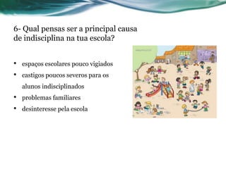 6- Qual pensas ser a principal causa
de indisciplina na tua escola?


•   espaços escolares pouco vigiados
•   castigos poucos severos para os
    alunos indisciplinados
•   problemas familiares
•   desinteresse pela escola
 