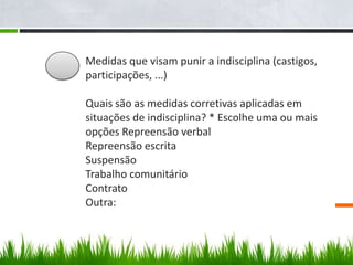Medidas que visam punir a indisciplina (castigos,
       participações, ...)

1.1.   Quais são as medidas corretivas aplicadas em
       situações de indisciplina? * Escolhe uma ou mais
       opções Repreensão verbal
       Repreensão escrita
       Suspensão
       Trabalho comunitário
       Contrato
       Outra:
 
