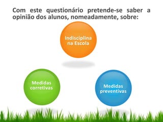 Com este questionário pretende-se saber a
opinião dos alunos, nomeadamente, sobre:

                  Indisciplina
                   na Escola




      Medidas
     corretivas                   Medidas
                                 preventivas
 