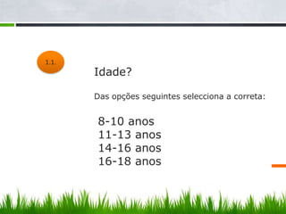 1.1.
        Idade?
 1.1.
        Das opções seguintes selecciona a correta:


        8-10 anos
        11-13 anos
        14-16 anos
        16-18 anos
 