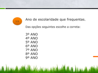 1.3.
        Ano de escolaridade que frequentas.

 1.1.
        Das opções seguintes escolhe a correta:

        3º   ANO
        4º   ANO
        5º   ANO
        6º   ANO
        7º   ANO
        8º   ANO
        9º   ANO
 