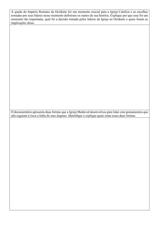 A queda do Império Romano do Ocidente foi um momento crucial para a Igreja Católica e as escolhas
tomadas por seus líderes nesse momento definiram os rumos de sua história. Explique por que esse foi um
momento tão importante, qual foi a decisão tomada pelos líderes da Igreja no Ocidente e quais foram as
implicações disso.
O documentário apresenta duas formas que a Igreja Medieval desenvolveu para lidar com pensamentos que
não seguiam à risca a linha de seus dogmas. Identifique e explique quais eram essas duas formas.
 