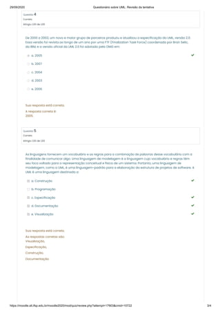 29/09/2020 Questionário sobre UML: Revisão da tentativa
https://moodle.slt.ifsp.edu.br/moodle2020/mod/quiz/review.php?attempt=17903&cmid=10722 3/4
Questão 4
Correto
Atingiu 1,00 de 1,00
Questão 5
Correto
Atingiu 1,00 de 1,00
De 2000 a 2003, um novo e maior grupo de parceiros produziu e atualizou a especificação da UML, versão 2.0.
Essa versão foi revista ao longo de um ano por uma FTF (Finalization Task Force) coordenada por Bran Selic,
da IBM, e a versão oficial da UML 2.0 foi adotada pela OMG em:
a. 2005 
b. 2007
c. 2004
d. 2003
e. 2006
Sua resposta está correta.
A resposta correta é:
2005.
As linguagens fornecem um vocabulário e as regras para a combinação de palavras desse vocabulário com a
finalidade de comunicar algo. Uma linguagem de modelagem é a linguagem cujo vocabulário e regras têm
seu foco voltado para a representação conceitual e física de um sistema. Portanto, uma linguagem de
modelagem, como a UML, é uma linguagem-padrão para a elaboração da estrutura de projetos de software. A
UML é uma linguagem destinada a:
a. Construção 
b. Programação
c. Especificação 
d. Documentação 
e. Visualização 
Sua resposta está correta.
As respostas corretas são:
Visualização,
Especificação,
Construção,
Documentação
 