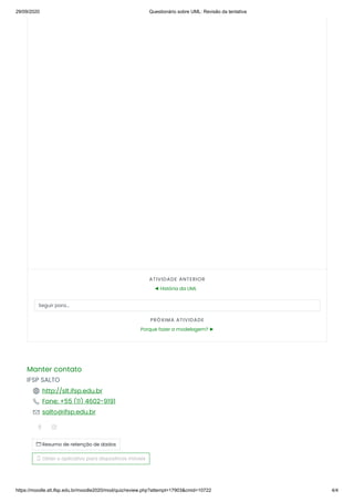 29/09/2020 Questionário sobre UML: Revisão da tentativa
https://moodle.slt.ifsp.edu.br/moodle2020/mod/quiz/review.php?attempt=17903&cmid=10722 4/4
ATIVIDADE ANTERIOR
◄ História da UML
Seguir para...
PRÓXIMA ATIVIDADE
Porque fazer a modelagem? ►
Manter contato
IFSP SALTO
 http://slt.ifsp.edu.br
 Fone: +55 (11) 4602-9191
 salto@ifsp.edu.br
 
 Resumo de retenção de dados
 Obter o aplicativo para dispositivos móveis
 