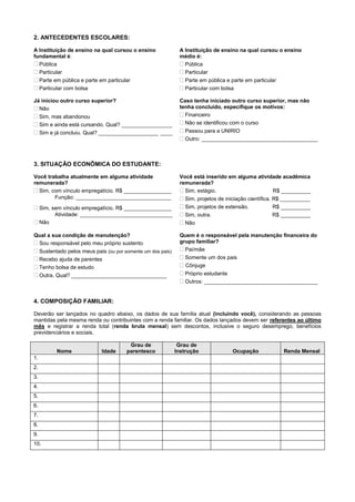 2. ANTECEDENTES ESCOLARES:
A Instituição de ensino na qual cursou o ensino
fundamental é:
 Pública
 Particular
 Parte em pública e parte em particular
 Particular com bolsa
A Instituição de ensino na qual cursou o ensino
médio é:
 Pública
 Particular
 Parte em pública e parte em particular
 Particular com bolsa
Já iniciou outro curso superior?
 Não
 Sim, mas abandonou
 Sim e ainda está cursando. Qual? _________________
 Sim e já concluiu. Qual? ____________________ ____
Caso tenha iniciado outro curso superior, mas não
tenha concluído, especifique os motivos:
 Financeiro
 Não se identificou com o curso
 Passou para a UNIRIO
 Outro: _______________________________________
3. SITUAÇÃO ECONÔMICA DO ESTUDANTE:
Você trabalha atualmente em alguma atividade
remunerada?
 Sim, com vínculo empregatício. R$ ________________
Função: ________________________________
 Sim, sem vínculo empregatício. R$ ________________
Atividade: _______________________________
 Não
Você está inserido em alguma atividade acadêmica
remunerada?
 Sim, estágio. R$ __________
 Sim, projetos de iniciação científica. R$ __________
 Sim, projetos de extensão. R$ __________
 Sim, outra. R$ __________
 Não
Qual a sua condição de manutenção?
 Sou responsável pelo meu próprio sustento
 Sustentado pelos meus pais (ou por somente um dos pais)
 Recebo ajuda de parentes
 Tenho bolsa de estudo
 Outra. Qual? ________________________________
Quem é o responsável pela manutenção financeira do
grupo familiar?
 Pai/mãe
 Somente um dos pais
 Cônjuge
 Próprio estudante
 Outros: ______________________________________
4. COMPOSIÇÃO FAMILIAR:
Deverão ser lançados no quadro abaixo, os dados de sua família atual (incluindo você), considerando as pessoas
mantidas pela mesma renda ou contribuintes com a renda familiar. Os dados lançados devem ser referentes ao último
mês e registrar a renda total (renda bruta mensal) sem descontos, inclusive o seguro desemprego, benefícios
previdenciários e sociais.
Nome Idade
Grau de
parentesco
Grau de
Instrução Ocupação Renda Mensal
1.
2.
3.
4.
5.
6.
7.
8.
9.
10.
 