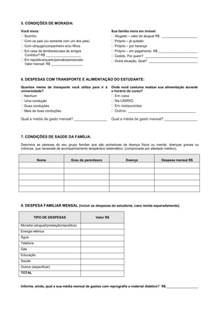 5. CONDIÇÕES DE MORADIA:
Você mora:
Sozinho
Com os pais (ou somente com um dos pais)
Com cônjuge/companheiro e/ou filhos
Em casa de familiares/casa de amigos
Contribui? R$ ___________________
Em república/quarto/pensão/pensionato
Valor mensal: R$ _________________
Sua família mora em imóvel:
 Alugado – valor do aluguel R$ ___________________
 Próprio – já quitado
 Próprio – por herança
 Próprio – em pagamento. R$ _____________________
 Cedido. Por quem? ____________________________
 Outra situação. Qual? __________________________
6. DESPESAS COM TRANSPORTE E ALIMENTAÇÃO DO ESTUDANTE:
Quantos meios de transporte você utiliza para ir à
universidade?
 Nenhum
 Uma condução
 Duas conduções
 Mais de duas conduções
Qual a média de gasto mensal? ________________
Onde você costuma realizar sua alimentação durante
o horário do curso?
 Em casa
 Na UNIRIO
 Em restaurantes
 Outros: _________________________________
Qual a média de gasto mensal? ________________
7. CONDIÇÕES DE SAÚDE DA FAMÍLIA:
Descreva as pessoas do seu grupo familiar que são portadoras de doença física ou mental, doenças graves ou
crônicas, que necessite de acompanhamento terapêutico sistemático. (comprovada por atestado médico).
Nome Grau de parentesco Doença Despesa mensal R$
8. DESPESA FAMILIAR MENSAL (incluir as despesas do estudante, caso resida separadamente):
TIPO DE DESPESAS Valor R$
Moradia (aluguel/prestação/república)
Energia elétrica
Água
Telefone
Gás
Educação
Saúde
Outros (especificar)
TOTAL
Informe, ainda, qual a sua média mensal de gastos com reprografia e material didático? R$ _________________
 