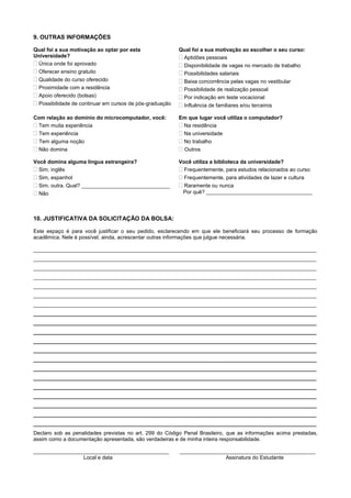 9. OUTRAS INFORMAÇÕES
Qual foi a sua motivação ao optar por esta
Universidade?
 Única onde foi aprovado
 Oferecer ensino gratuito
 Qualidade do curso oferecido
 Proximidade com a residência
 Apoio oferecido (bolsas)
 Possibilidade de continuar em cursos de pós-graduação
Qual foi a sua motivação ao escolher o seu curso:
 Aptidões pessoais
 Disponibilidade de vagas no mercado de trabalho
 Possibilidades salariais
 Baixa concorrência pelas vagas no vestibular
 Possibilidade de realização pessoal
 Por indicação em teste vocacional
 Influência de familiares e/ou terceiros
Com relação ao domínio do microcomputador, você:
 Tem muita experiência
Tem experiência
Tem alguma noção
 Não domina
Em que lugar você utiliza o computador?
 Na residência
 Na universidade
 No trabalho
 Outros
Você domina alguma língua estrangeira?
 Sim, inglês
 Sim, espanhol
 Sim, outra. Qual? ______________________________
 Não
Você utiliza a biblioteca da universidade?
 Frequentemente, para estudos relacionados ao curso
 Frequentemente, para atividades de lazer e cultura
 Raramente ou nunca
Por quê? ____________________________________
10. JUSTIFICATIVA DA SOLICITAÇÃO DA BOLSA:
Este espaço é para você justificar o seu pedido, esclarecendo em que ele beneficiará seu processo de formação
acadêmica. Nele é possível, ainda, acrescentar outras informações que julgue necessária.
________________________________________________________________________________________________
________________________________________________________________________________________________
________________________________________________________________________________________________
________________________________________________________________________________________________
________________________________________________________________________________________________
________________________________________________________________________________________________
________________________________________________________________________________________________
________________________________________________________________________________________________
________________________________________________________________________________________________
________________________________________________________________________________________________
________________________________________________________________________________________________
________________________________________________________________________________________________
________________________________________________________________________________________________
________________________________________________________________________________________________
________________________________________________________________________________________________
________________________________________________________________________________________________
________________________________________________________________________________________________
________________________________________________________________________________________________
________________________________________________________________________________________________
________________________________________________________________________________________________
Declaro sob as penalidades previstas no art. 299 do Código Penal Brasileiro, que as informações acima prestadas,
assim como a documentação apresentada, são verdadeiras e de minha inteira responsabilidade.
______________________________________________ ______________________________________________
Local e data Assinatura do Estudante
 
