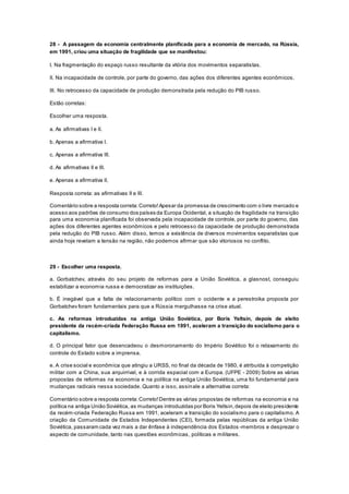 28 - A passagem da economia centralmente planificada para a economia de mercado, na Rússia,
em 1991, criou uma situação de fragilidade que se manifestou:
I. Na fragmentação do espaço russo resultante da vitória dos movimentos separatistas.
II. Na incapacidade de controle, por parte do governo, das ações dos diferentes agentes econômicos.
III. No retrocesso da capacidade de produção demonstrada pela redução do PIB russo.
Estão corretas:
Escolher uma resposta.
a. As afirmativas I e II.
b. Apenas a afirmativa I.
c. Apenas a afirmativa III.
d. As afirmativas II e III.
e. Apenas a afirmativa II.
Resposta correta: as afirmativas II e III.
Comentário sobre a resposta correta:Correto!Apesar da promessa de crescimento com o livre mercado e
acesso aos padrões de consumo dos países da Europa Ocidental, a situação de fragilidade na transição
para uma economia planificada foi observada pela incapacidade de controle, por parte do governo, das
ações dos diferentes agentes econômicos e pelo retrocesso da capacidade de produção demonstrada
pela redução do PIB russo. Além disso, temos a existência de diversos movimentos separatistas que
ainda hoje revelam a tensão na região, não podemos afirmar que são vitoriosos no conflito.
29 - Escolher uma resposta.
a. Gorbatchev, através do seu projeto de reformas para a União Soviética, a glasnost, conseguiu
estabilizar a economia russa e democratizar as instituições.
b. É inegável que a falta de relacionamento político com o ocidente e a perestroika proposta por
Gorbatchev foram fundamentais para que a Rússia mergulhasse na crise atual.
c. As reformas introduzidas na antiga União Soviética, por Boris Yeltsin, depois de eleito
presidente da recém-criada Federação Russa em 1991, aceleram a transição do socialismo para o
capitalismo.
d. O principal fator que desencadeou o desmoronamento do Império Soviético foi o relaxamento do
controle do Estado sobre a imprensa.
e. A crise social e econômica que atingiu a URSS, no final da década de 1980, é atribuída à competição
militar com a China, sua arquirrival, e à corrida espacial com a Europa. (UFPE - 2009) Sobre as várias
propostas de reformas na economia e na política na antiga União Soviética, uma foi fundamental para
mudanças radicais nessa sociedade. Quanto a isso, assinale a alternativa correta:
Comentário sobre a resposta correta:Correto!Dentre as várias propostas de reformas na economia e na
política na antiga União Soviética, as mudanças introduzidas por Boris Yeltsin,depois de eleito presidente
da recém-criada Federação Russa em 1991, aceleram a transição do socialismo para o capitalismo. A
criação da Comunidade de Estados Independentes (CEI), formada pelas repúblicas da antiga União
Soviética, passaram cada vez mais a dar ênfase à independência dos Estados -membros e desprezar o
aspecto de comunidade, tanto nas questões econômicas, políticas e militares.
 