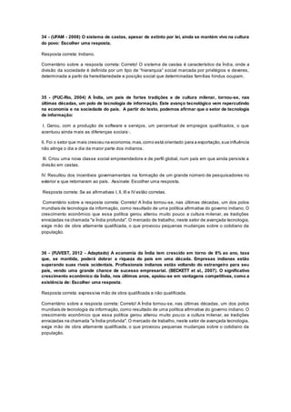 34 - (UFAM - 2008) O sistema de castas, apesar de extinto por lei, ainda se mantém vivo na cultura
do povo: Escolher uma resposta.
Resposta correta: Indiano.
Comentário sobre a resposta correta: Correto! O sistema de castas é característico da Índia, onde a
divisão da sociedade é definida por um tipo de “hierarquia” social marcada por privilégios e deveres,
determinada a partir da hereditariedade e posição social que determinadas famílias hindus ocupam.
35 - (PUC-Rio, 2004) A Índia, um país de fortes tradições e de cultura milenar, tornou-se, nas
últimas décadas, um polo de tecnologia de informação. Este avanço tecnológico vem repercutindo
na economia e na sociedade do país. A partir do texto, podemos afirmar que o setor de tecnologia
de informação:
I. Gerou, com a produção de software e serviços, um percentual de empregos qualificados, o que
acentuou ainda mais as diferenças sociais·.
II. Foi o setor que mais cresceu na economia,mas,como está orientado para a exportação,sua influência
não atinge o dia a dia da maior parte dos indianos.
III. Criou uma nova classe social empreendedora e de perfil global, num país em que ainda persiste a
divisão em castas.
IV. Resultou dos incentivos governamentais na formação de um grande número de pesquisadores no
exterior e que retornaram ao país. Assinale: Escolher uma resposta.
Resposta correta: Se as afirmativas I, II, III e IV estão corretas.
Comentário sobre a resposta correta: Correto! A Índia tornou-se, nas últimas décadas, um dos polos
mundiais de tecnologia da informação, como resultado de uma política afirmativa do governo indiano. O
crescimento econômico que essa política gerou alterou muito pouco a cultura milenar, as tradições
enraizadas na chamada "a Índia profunda". O mercado de trabalho, neste setor de avançada tecnologia,
exige mão de obra altamente qualificada, o que provocou pequenas mudanças sobre o cotidiano da
população.
36 - (FUVEST, 2012 - Adaptado) A economia da Índia tem crescido em torno de 8% ao ano, taxa
que, se mantida, poderá dobrar a riqueza do país em uma década. Empresas indianas estão
superando suas rivais ocidentais. Profissionais indianos estão voltando do estrangeiro para seu
país, vendo uma grande chance de sucesso empresarial. (BECKETT et al., 2007). O significativo
crescimento econômico da Índia, nos últimos anos, apoiou-se em vantagens competitivas, como a
existência de: Escolher uma resposta.
Resposta correta: expressiva mão de obra qualificada e não qualificada.
Comentário sobre a resposta correta: Correto! A Índia tornou-se, nas últimas décadas, um dos polos
mundiais de tecnologia da informação, como resultado de uma política afirmativa do governo indiano. O
crescimento econômico que essa política gerou alterou muito pouco a cultura milenar, as tradições
enraizadas na chamada "a Índia profunda". O mercado de trabalho, neste setor de avançada tecnologia,
exige mão de obra altamente qualificada, o que provocou pequenas mudanças sobre o cotidiano da
população.
 
