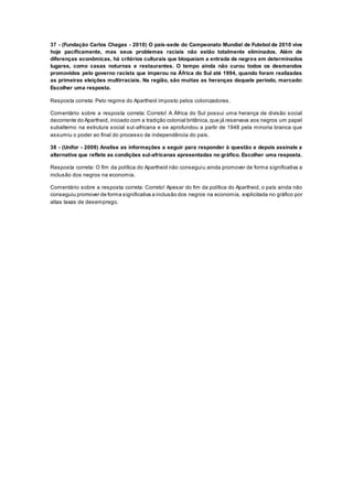 37 - (Fundação Carlos Chagas - 2010) O país-sede do Campeonato Mundial de Futebol de 2010 vive
hoje pacificamente, mas seus problemas raciais não estão totalmente eliminados. Além de
diferenças econômicas, há critérios culturais que bloqueiam a entrada de negros em determinados
lugares, como casas noturnas e restaurantes. O tempo ainda não curou todos os desmandos
promovidos pelo governo racista que imperou na África do Sul até 1994, quando foram realizadas
as primeiras eleições multirraciais. Na região, são muitas as heranças daquele período, marcado:
Escolher uma resposta.
Resposta correta: Pelo regime do Apartheid imposto pelos colonizadores.
Comentário sobre a resposta correta: Correto! A África do Sul possui uma herança de divisão social
decorrente do Apartheid, iniciado com a tradição colonial britânica,que já reservava aos negros um papel
subalterno na estrutura social sul-africana e se aprofundou a partir de 1948 pela minoria branca que
assumiu o poder ao final do processo de independência do país.
38 - (Unifor - 2009) Analise as informações a seguir para responder à questão e depois assinale a
alternativa que reflete as condições sul-africanas apresentadas no gráfico. Escolher uma resposta.
Resposta correta: O fim da política do Apartheid não conseguiu ainda promover de forma significativa a
inclusão dos negros na economia.
Comentário sobre a resposta correta: Correto! Apesar do fim da política do Apartheid, o país ainda não
conseguiu promover de forma significativa a inclusão dos negros na economia, explicitada no gráfico por
altas taxas de desemprego.
 