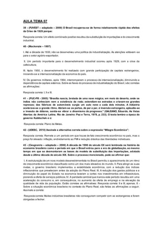 AULA TEMA 07
39 - (FUVEST – adaptado – 2009) O Brasil recuperou-se de forma relativamente rápida dos efeitos
da Crise de 1929 porque:
Resposta correta:Um efeito combinado positivo resultou da substituição de importações e do crescimento
industrial.
40 - (Mackenzie – 1997)
I. Até a década de 1930, não se desenvolveu uma política de industrialização. As atenções voltavam -se
para o setor agrário-exportador.
II. Um período importante para o desenvolvimento industrial ocorreu após 1929, com a crise da
cafeicultura.
III. Após 1950, o desenvolvimento foi realizado com grande participação de capitais estrangeiros,
iniciando-se a internacionalização da economia do país.
IV. Os governos militares, após 1964, interromperam o processo de internacionalização, diminuindo a
dependência de capitais externos.Sobre as fases do processo de industrialização do Brasil, são corretas
as afirmações:
Resposta correta: I, II e III.
41 - (PUC-PR - 2005) “Brasília nascia, brotada de uma nave mágica, em meio do deserto, onde os
índios não conheciam nem a existência da roda; estendiam-se estradas e criavam-se grandes
represas; das fábricas de automóveis surgia um auto novo a cada dois minutos. A indústria
acelerava-se a grande ritmo. Abriam-se as portas, de par a par, à inversão estrangeira, aplaudia-se
a invasão de dólares, sentia-se vibrar o dinamismo do progresso.” (GALEANO, Eduardo. As Veias
Abertas da América Latina. Rio de Janeiro: Paz e Terra, 1978, p. 233). O texto lembra a época do
governo Kubitschek e o:
Resposta correta: Plano de Metas.
42 - (UDESC, 2010) Assinale a alternativa correta sobre a expressão “Milagre Econômico”:
Resposta correta: Remete a um período em que houve de fato crescimento econômico no país, mas o
preço foi elevado: inflação, endividamento ao FMI e redução drástica das liberdades individuais.
43 - (Cesgranrio – adaptado – 2006) A década de 1990 do século XX será lembrada na história da
economia brasileira como o período em que o Brasil entrou para a era da globalização, ao mesmo
tempo em que se desmontaram as bases do modelo de substituição das importações, adotado
desde a última década do século XIX. Sobre o processo mencionado, pode-se afirmar que:
I. A estruturação de um novo modelo desenvolvimentista no Brasil permitiu o aparecimento de um ritmo
de crescimento econômico classificado como um dos mais elevados do mundo. II. Para atingir as suas
metas, o governo brasileiro implementou a estabilidade econômica, com a redução dos índices
inflacionários que prevaleciam antes da adoção do Plano Real. III. A redução dos gastos públicos e a
diminuição do papel do Estado na economia levaram a cortes nos investimentos em infraestrutura,
piorando a oferta de serviços públicos.IV. A paridade cambial que marcou este período resultou em uma
aceleração do consumo e, em consequência, no aumento da oferta de emprego e na ele vação da
qualidade de vida da população. Estão corretas as afirmativas: Resposta correta: II e III, apenas. 6 -
Sobre a situação econômica brasileira no contexto do Plano Real, são feitas as afirmações a seguir.
Assinale a correta:
Resposta correta:Muitas indústrias brasileiras não conseguiram competir com as estrangeiras e foram
obrigadas a fechar.
 