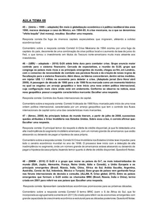 AULA TEMA 08
45 - (Unirio – 1999 – adaptado) Em meio à globalização econômica e à política neoliberal dos anos
1990, merece destaque o caso do México, em 1994-95. A crise mexicana, ou o que se denominou
"efeito tequila" (hot money), resultou: Escolher uma resposta.
Resposta correta: Da fuga de imensos capitais especulativos que migraram, afetando a solidez
econômica local.
Comentário sobre a resposta correta: Correto! A Crise Mexicana de 1994 ocorreu por uma fuga de
capitais do país, decorrente de uma combinação da crise política local e o aumento da taxa de juros do
Fed, o que tornou o investimento em títulos do Tesouro norte-americano muito mais atraente aos
investidores.
46 - (UERJ - adaptado - 2010) G-20 adota linha dura para combater crise. Grupo anuncia maior
controle para o sistema financeiro. Cercada de expectativas, a reunião do G-20, grupo que
congrega os países mais ricos e os principais emergentes do mundo, chegou ao fim, em Londres,
com o consenso da necessidade de combate aos paraísos fiscais e da criação de novas re gras de
fiscalização para o sistema financeiro. Além disso, os líderes concordaram, dentre várias medidas,
em injetar US$ 1,1 trilhão na economia para debelar a crise. (Adaptado jornal Zero Hora/ abril
2009). A passagem da década de 1980 para a de 1990 ficou marcada como um momento histórico
no qual se esgotou um arranjo geopolítico e teve início uma nova ordem política internacional,
cuja configuração mais clara ainda está em andamento. Conforme se observa na notícia, essa
nova geopolítica possui a seguinte característica marcante: Escolher uma resposta.
Resposta correta: Controle dos fluxos internacionais de capital.
Comentário sobre a resposta correta: Correto! A década de 1990 ficou marcada pelo início de uma nova
ordem política internacional, caracterizada por um arranjo geopolítico que tem o controle dos fluxos
internacionais de capital como uma das características mais marcantes.
47 - (Ibmec, 2008) As principais bolsas do mundo tiveram, a partir de julho de 2008, sucessivas
quedas atribuídas à Crise Imobiliária nos Estados Unidos. Sobre essa crise, é correto afirmar que:
Escolher uma resposta.
Resposta correta: O principal temor diz respeito à oferta de crédito disponível, já que foi detectada uma
alta inadimplência do segmento imobiliário americano,com um número grande de americanos que estão
atrasando ou deixando de pagar a hipoteca da casa própria.
Comentário sobre a resposta correta: Correto!A Crise Imobiliária nos Estados Unidos teve impactos para
todo o cenário econômico mundial no ano de 1998. O processo teve início com a detecção de alta
inadimplência no segmento, onde um número grande de americanos estava atrasando ou deixando de
pagar a hipoteca da casa própria,trazendo temor quanto à oferta de crédito disponível. Question5 Notas:
48 - (ENEM - 2010) O G-20 é o grupo que reúne os países do G-7, os mais industrializados do
mundo (EUA, Japão, Alemanha, França, Reino Unido, Itália e Canadá), a União Europeia e os
principais emergentes (Brasil, Rússia, Índia, China, África do Sul, Arábia Saudita, Argentina,
Austrália, Coreia do Sul, Indonésia, México e Turquia). Esse grupo de países vem ganhando força
nos fóruns internacionais de decisão e consulta. (ALLAN, R. Crise global. 2010). Entre os países
emergentes que formam o G-20 estão os chamados BRIC (Brasil, Rússia, Índia e China), termo
criado em 2001 para referir-se aos países que: Escolher uma resposta.
Resposta correta: Apresentam características econômicas promissoras para as próximas décadas.
Comentário sobre a resposta correta: Correto! O termo BRIC (sem o S de África do Sul, que foi
incorporada ao agrupamento somente em 2011) foi criado para referir-se às economias emergentes com
grande capacidade de crescimento econômico e estrutural para as décadas posteriores.Question6 Notas:
 