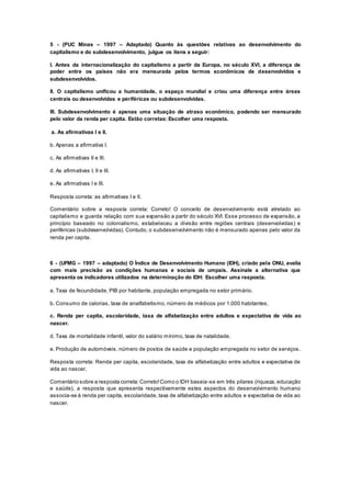 5 - (PUC Minas – 1997 – Adaptado) Quanto às questões relativas ao desenvolvimento do
capitalismo e do subdesenvolvimento, julgue os itens a seguir:
I. Antes da internacionalização do capitalismo a partir da Europa, no século XVI, a diferença de
poder entre os países não era mensurada pelos termos econômicos de desenvolvidos e
subdesenvolvidos.
II. O capitalismo unificou a humanidade, o espaço mundial e criou uma diferença entre áreas
centrais ou desenvolvidas e periféricas ou subdesenvolvidas.
III. Subdesenvolvimento é apenas uma situação de atraso econômico, podendo ser mensurado
pelo valor da renda per capita. Estão corretas: Escolher uma resposta.
a. As afirmativas I e II.
b. Apenas a afirmativa I.
c. As afirmativas II e III.
d. As afirmativas I, II e III.
e. As afirmativas I e III.
Resposta correta: as afirmativas I e II.
Comentário sobre a resposta correta: Correto! O conceito de desenvolvimento está atrelado ao
capitalismo e guarda relação com sua expansão a partir do século XVI. Esse processo de expansão, a
princípio baseado no colonialismo, estabeleceu a divisão entre regiões centrais (desenvolvidas) e
periféricas (subdesenvolvidas). Contudo, o subdesenvolvimento não é mensurado apenas pelo valor da
renda per capita.
6 - (UFMG – 1997 – adaptado) O Índice de Desenvolvimento Humano (IDH), criado pela ONU, avalia
com mais precisão as condições humanas e sociais de umpaís. Assinale a alternativa que
apresenta os indicadores utilizados na determinação do IDH: Escolher uma resposta.
a. Taxa de fecundidade, PIB por habitante, população empregada no setor primário.
b. Consumo de calorias, taxa de analfabetismo, número de médicos por 1.000 habitantes.
c. Renda per capita, escolaridade, taxa de alfabetização entre adultos e expectativa de vida ao
nascer.
d. Taxa de mortalidade infantil, valor do salário mínimo, taxa de natalidade.
e. Produção de automóveis, número de postos de saúde e população empregada no setor de serviços.
Resposta correta: Renda per capita, escolaridade, taxa de alfabetização entre adultos e expectativa de
vida ao nascer.
Comentário sobre a resposta correta:Correto!Como o IDH baseia-se em três pilares (riqueza, educação
e saúde), a resposta que apresenta respectivamente estes aspectos do desenvolvimento humano
associa-se à renda per capita, escolaridade, taxa de alfabetização entre adultos e expectativa de vida ao
nascer.
 