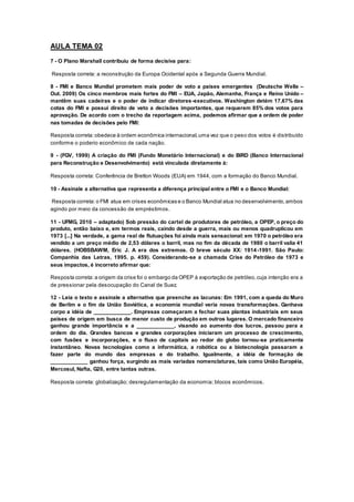 AULA TEMA 02
7 - O Plano Marshall contribuiu de forma decisiva para:
Resposta correta: a reconstrução da Europa Ocidental após a Segunda Guerra Mundial.
8 - FMI e Banco Mundial prometem mais poder de voto a países emergentes (Deutsche Welle –
Out. 2009) Os cinco membros mais fortes do FMI – EUA, Japão, Alemanha, França e Reino Unido –
mantêm suas cadeiras e o poder de indicar diretores-executivos. Washington detém 17,67% das
cotas do FMI e possui direito de veto a decisões importantes, que requerem 85% dos votos para
aprovação. De acordo com o trecho da reportagem acima, podemos afirmar que a ordem de poder
nas tomadas de decisões pelo FMI:
Resposta correta: obedece à ordem econômica internacional,uma vez que o peso dos votos é distribuído
conforme o poderio econômico de cada nação.
9 - (FGV, 1999) A criação do FMI (Fundo Monetário Internacional) e do BIRD (Banco Internacional
para Reconstrução e Desenvolvimento) está vinculada diretamente à:
Resposta correta: Conferência de Bretton Woods (EUA) em 1944, com a formação do Banco Mundial.
10 - Assinale a alternativa que representa a diferença principal entre o FMI e o Banco Mundial:
Resposta correta: o FMI atua em crises econômicas e o Banco Mundial atua no desenvolvimento,ambos
agindo por meio da concessão de empréstimos.
11 - UFMG, 2010 – adaptado) Sob pressão do cartel de produtores de petróleo, a OPEP, o preço do
produto, então baixo e, em termos reais, caindo desde a guerra, mais ou menos quadruplicou em
1973 [...] Na verdade, a gama real de flutuações foi ainda mais sensacional: em 1970 o petróleo era
vendido a um preço médio de 2,53 dólares o barril, mas no fim da década de 1980 o barril valia 41
dólares. (HOBSBAWM, Eric J. A era dos extremos. O breve século XX: 1914-1991. São Paulo:
Companhia das Letras, 1995. p. 459). Considerando-se a chamada Crise do Petróleo de 1973 e
seus impactos, é incorreto afirmar que:
Resposta correta: a origem da crise foi o embargo da OPEP à exportação de petróleo,cuja intenção era a
de pressionar pela desocupação do Canal de Suez.
12 - Leia o texto e assinale a alternativa que preenche as lacunas: Em 1991, com a queda do Muro
de Berlim e o fim da União Soviética, a economia mundial veria novas transformações. Ganhava
corpo a idéia de ____________. Empresas começaram a fechar suas plantas industriais em seus
países de origem em busca de menor custo de produção em outros lugares. O mercado financeiro
ganhou grande importância e a ____________, visando ao aumento dos lucros, passou para a
ordem do dia. Grandes bancos e grandes corporações iniciaram um processo de crescimento,
com fusões e incorporações, e o fluxo de capitais ao redor do globo tornou-se praticamente
instantâneo. Novas tecnologias como a informática, a robótica ou a biotecnologia passaram a
fazer parte do mundo das empresas e do trabalho. Igualmente, a idéia de formação de
____________ ganhou força, surgindo as mais variadas nomenclaturas, tais como União Européia,
Mercosul, Nafta, G20, entre tantas outras.
Resposta correta: globalização; desregulamentação da economia; blocos econômicos.
 