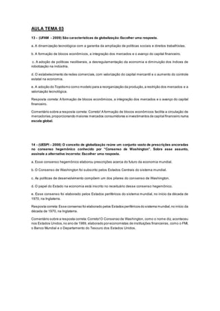 AULA TEMA 03
13 - (UFAM - 2009) São características da globalização: Escolher uma resposta.
a. A dinamização tecnológica com a garantia da ampliação de políticas sociais e direitos trabalhistas.
b. A formação de blocos econômicos, a integração dos mercados e o avanço do capital financeiro.
c. A adoção de políticas neoliberais, a desregulamentação da economia e diminuição dos índices de
robotização na indústria.
d. O estabelecimento de redes comerciais, com valorização do capital mercantil e o aumento do controle
estatal na economia.
e. A adoção do Toyotismo como modelo para a reorganização da produção,a restrição dos mercados e a
valorização tecnológica.
Resposta correta: A formação de blocos econômicos, a integração dos mercados e o avanço do capital
financeiro.
Comentário sobre a resposta correta: Correto! A formação de blocos econômicos facilita a circulação de
mercadorias,proporcionando maiores mercados consumidores e investimentos de capital financeiro numa
escala global.
14 - (UESPI - 2008) O conceito de globalização reúne um conjunto vasto de prescrições ancoradas
no consenso hegemônico conhecido por “Consenso de Washington”. Sobre esse assunto,
assinale a alternativa incorreta: Escolher uma resposta.
a. Esse consenso hegemônico elaborou prescrições acerca do futuro da economia mundial.
b. O Consenso de Washington foi subscrito pelos Estados Centrais do sistema mundial.
c. As políticas de desenvolvimento compõem um dos pilares do consenso de Washington.
d. O papel do Estado na economia está inscrito no receituário desse consenso hegemônico.
e. Esse consenso foi elaborado pelos Estados periféricos do sistema mundial, no início da década de
1970, na Inglaterra.
Resposta correta:Esse consenso foi elaborado pelos Estados periféricos do sistema mundial,no início da
década de 1970, na Inglaterra.
Comentário sobre a resposta correta:Correto!O Consenso de Washington, como o nome diz, aconteceu
nos Estados Unidos, no ano de 1989, elaborado por economistas de instituições financeiras, como o FMI,
o Banco Mundial e o Departamento do Tesouro dos Estados Unidos.
 