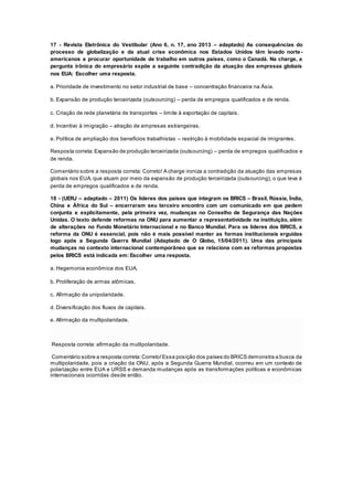 17 - Revista Eletrônica do Vestibular (Ano 6, n. 17, ano 2013 – adaptado) As consequências do
processo de globalização e da atual crise econômica nos Estados Unidos têm levado norte -
americanos a procurar oportunidade de trabalho em outros países, como o Canadá. Na charge, a
pergunta irônica do empresário expõe a seguinte contradição da atuação das empresas globais
nos EUA: Escolher uma resposta.
a. Prioridade de investimento no setor industrial de base – concentração financeira na Ásia.
b. Expansão de produção terceirizada (outsourcing) – perda de empregos qualificados e de renda.
c. Criação de rede planetária de transportes – limite à exportação de capitais.
d. Incentivo à imigração – atração de empresas estrangeiras.
e. Política de ampliação dos benefícios trabalhistas – restrição à mobilidade espacial de imigrantes.
Resposta correta:Expansão de produção terceirizada (outsourcing) – perda de empregos qualificados e
de renda.
Comentário sobre a resposta correta: Correto! A charge ironiza a contradição da atuação das empresas
globais nos EUA, que atuam por meio da expansão de produção terceirizada (outsourcing), o que leva à
perda de empregos qualificados e de renda.
18 - (UERJ – adaptado – 2011) Os líderes dos países que integram os BRICS – Brasil, Rússia, Índia,
China e África do Sul – encerraram seu terceiro encontro com um comunicado em que pedem
conjunta e explicitamente, pela primeira vez, mudanças no Conselho de Segurança das Nações
Unidas. O texto defende reformas na ONU para aumentar a representatividade na instituição, além
de alterações no Fundo Monetário Internacional e no Banco Mundial. Para os líderes dos BRICS, a
reforma da ONU é essencial, pois não é mais possível manter as formas institucionais erguidas
logo após a Segunda Guerra Mundial (Adaptado de O Globo, 15/04/2011). Uma das principais
mudanças no contexto internacional contemporâneo que se relaciona com as reformas propostas
pelos BRICS está indicada em: Escolher uma resposta.
a. Hegemonia econômica dos EUA.
b. Proliferação de armas atômicas.
c. Afirmação da unipolaridade.
d. Diversificação dos fluxos de capitais.
e. Afirmação da multipolaridade.
Resposta correta: afirmação da multipolaridade.
Comentário sobre a resposta correta:Correto!Essa posição dos países do BRICS demonstra a busca da
multipolaridade, pois a criação da ONU, após a Segunda Guerra Mundial, ocorreu em um contexto de
polarização entre EUA e URSS e demanda mudanças após as transformações políticas e econômicas
internacionais ocorridas desde então.
 