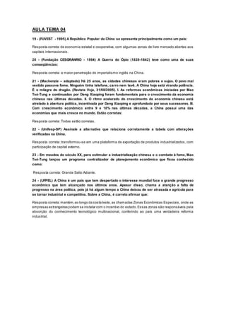 AULA TEMA 04
19 - (FUVEST - 1995) A República Popular da China se apresenta principalmente como um país:
Resposta correta: de economia estatal e cooperativa, com algumas zonas de livre mercado abertas aos
capitais internacionais.
20 - (Fundação CESGRANRIO - 1994) A Guerra do Ópio (1839-1842) teve como uma de suas
conseqüências:
Resposta correta: a maior penetração do imperialismo inglês na China.
21 - (Mackenzie – adaptado) Há 25 anos, as cidades chinesas eram pobres e sujas. O povo mal
vestido passava fome. Ninguém tinha telefone, carro nem tevê. A China hoje está virando potência.
É o milagre do dragão. (Revista Veja, 31/08/2005). I. As reformas econômicas iniciadas por Mao
Tsé-Tung e continuadas por Deng Xiaoping foram fundamentais para o crescimento da economia
chinesa nas últimas décadas. II. O ritmo acelerado do crescimento da economia chinesa está
atrelado à abertura política, incentivada por Deng Xiaoping e aprofundada por seus sucessores. III.
Com crescimento econômico entre 9 e 10% nas últimas décadas, a China possui uma das
economias que mais cresce no mundo. Estão corretas:
Resposta correta: Todas estão corretas.
22 - (Unifesp-SP) Assinale a alternativa que relaciona corretamente a tabela com alterações
verificadas na China.
Resposta correta: transformou-se em uma plataforma de exportação de produtos industrializados, com
participação de capital externo.
23 - Em meados do século XX, para estimular a industrialização chinesa e o combate à fome, Mao
Tsé-Tung lançou um programa centralizador de planejamento econômico que ficou conhecido
como:
Resposta correta: Grande Salto Adiante.
24 - (UFPEL) A China é um país que tem despertado o interesse mundial face o grande progresso
econômico que tem alcançado nos últimos anos. Apesar disso, chama a atenção a falta de
progresso na área política, pois já há algum tempo a China deixou de ser atrasada e agrícola para
se tornar industrial e competitiva. Sobre a China, é correto afirmar que:
Resposta correta: mantém,ao longo da costa leste, as chamadas Zonas Econômicas Especiais, onde as
empresas estrangeiras podem se instalar com o incentivo do estado.Essas zonas são responsáveis pela
absorção do conhecimento tecnológico multinacional, conferindo ao país uma verdadeira reforma
industrial.
 