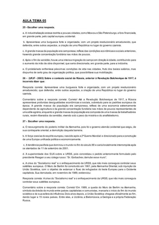 AULA TEMA 05
25 - Escolher uma resposta.
a. A industrialização estava restrita a poucas cidades,como Moscou e São Petersburgo,e fora financiada,
em grande parte, pelo capital europeu ocidental.
b. Apresentava uma burguesia forte e organizada, com um projeto revolucionário amadurecido, que
defendia, entre outros aspectos, a criação de uma República no lugar do governo czarista.
c. A grande massa da população era camponesa,reflexo das condições econômicas e sociais anteriores,
havendo grande concentração fundiária nas mãos de poucos.
d. Após o fim da servidão,houve uma intensa migração do campo em direção à cidade,contribuindo para
o aumento da mão de obra disponível, que seria direcionada, em grande parte, para a indústria.
e. O proletariado enfrentava péssimas condições de vida nas cidades, fruto dos baixos salários, mas
dispunha de certo grau de organização política, que possibilitava sua mobilização.
26 - (UFJF - 2003) Sobre o contexto social da Rússia, anterior à Revolução Bolchevique de 1917, é
incorreto dizer que:
Resposta correta: Apresentava uma burguesia forte e organizada, com um projeto revolucionário
amadurecido, que defendia, entre outros aspectos, a criação de uma República no lugar do governo
czarista.
Comentário sobre a resposta correta: Correto! Até a Revolução Bolchevique de 1917, a Rússia
apresentava profundas desigualdades econômicas e sociais, sobretudo para os padrões europeus da
época. A grande massa da população era camponesa, reflexo de uma economia extremamente
dependente da agricultura e da grande concentração fundiária nas mãos de poucos representantes de
uma elite agrária,enquanto a grande massa da população era composta de uma massa de trabalhadores
rurais, recém-liberados da servidão, vivendo sob o peso da miséria e do analfabetismo.
27 - Escolher uma resposta.
a. O ressurgimento do poderio militar da Alemanha, pois foi o governo alemão ocidental que exigiu, de
sua contraparte oriental, a demolição daquela barreira.
b. A força coesiva do espírito europeu,nascido após a 2ªGuerra Mundial e direcionado para a construção
de uma Europa unificada política e economicamente.
c. A tendência pacifista que dominou o mundo no fim do século XX e seria brutalmente interrompida após
os atentados de 11 de setembro de 2001.
d. A superioridade dos EUA sobre a URSS, pois concretizou o pedido anteriormente formulado pelo
presidente Reagan a seu colega russo: “Sr. Gorbachev, derrube esse muro”.
e. A crise do “Socialismo real” e o enfraquecimento da URSS, que não mais conseguia controlar seus
satélites europeus. O Muro de Berlim foi construído em 1961, pela Alemanha Oriental, sob injunção da
União Soviética, com o objetivo de estancar o fluxo de refugiados do leste Europeu para o Ocidente
capitalista. Sua derrubada, em novembro de 1989, evidenciou:
Resposta correta: A crise do “Socialismo real” e o enfraquecimento da URSS, que não mais conseguia
controlar seus satélites europeus.
Comentário sobre a resposta correta: Correto! Em 1989, a queda do Muro de Berlim na Alemanha,
símbolo da divisão do mundo entre países capitalistas e comunistas, marcaria o início do fim do mundo
soviético e de sua esfera de influência.Dois anos depois, a União Soviética chegava oficialmente ao fim,
dando lugar a 15 novos países. Entre eles, a Ucrânia, a Bielorrússia, a Geórgia e a própria Federação
Russa.
 