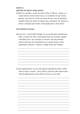 GRUPO 2:
SENTIDO DA SEXTA-FEIRA SANTA
Celebra-se a paixão e morte de Jesus Cristo. O silêncio, o jejum e a
   oração devem marcar este dia que, ao contrário do que muitos
   pensam, não deve ser vivido em clima de luto, mas de profundo
   respeito diante da morte do Senhor que, morrendo, foi vitorioso e
   trouxe a salvação para todos, ressurgindo para a vida eterna.


Para Meditar em grupo:


Hoje em dia, é muito difícil desligar-se do mundo para meditarmos
   sobre o sentido da vida. A tecnologia atual nos mantém sempre
   conectado com o que acontece no mundo, mas não permite
   muitas vezes que nos conectemos com a gente mesmo. Acha
   importante vivenciar o silêncio e oração neste dia? Porque?




Você já experimentou na sua vida alguma experiência triste e difícil
   como se fosse a morte? Jesus Cristo é vitorioso sobre toda morte.
   Você já experimentou esta vitória de Jesus na sua vida?
 