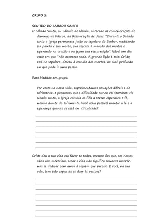 GRUPO 3:


SENTIDO DO SÁBADO SANTO
O Sábado Santo, ou Sábado de Aleluia, antecede as comemorações do
   domingo de Páscoa, da Ressurreição de Jesus. “Durante o Sábado
   santo a Igreja permanece junto ao sepulcro do Senhor, meditando
   sua paixão e sua morte, sua descida à mansão dos mortos e
   esperando na oração e no jejum sua ressurreição”. Não é um dia
   vazio em que “não acontece nada. A grande lição é esta: Cristo
   está no sepulcro, desceu à mansão dos mortos, ao mais profundo
   em que pode ir uma pessoa.


Para Meditar em grupo:


   Por vezes na nossa vida, experimentamos situações difíceis e de
   sofrimento, e pensamos que a dificuldade nunca vai terminar. No
   sábado santo, a Igreja convida os fiéis a terem esperança e fé,
   mesmo diante do sofrimento. Você acha possível manter a fé e a
   esperança quando se está em dificuldade?




Cristo deu a sua vida em favor de todos, mesmo dos que, aos nossos
   olhos não mereciam. Doar a vida não significa somente morrer,
   mas se dedicar com amor à alguém que precise. E você, na sua
   vida, tem sido capaz de se doar às pessoas?
 