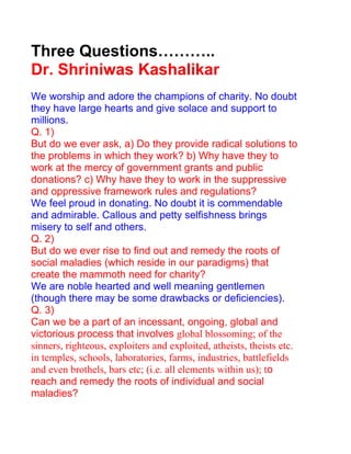 Three Questions………..
Dr. Shriniwas Kashalikar
We worship and adore the champions of charity. No doubt
they have large hearts and give solace and support to
millions.
Q. 1)
But do we ever ask, a) Do they provide radical solutions to
the problems in which they work? b) Why have they to
work at the mercy of government grants and public
donations? c) Why have they to work in the suppressive
and oppressive framework rules and regulations?
We feel proud in donating. No doubt it is commendable
and admirable. Callous and petty selfishness brings
misery to self and others.
Q. 2)
But do we ever rise to find out and remedy the roots of
social maladies (which reside in our paradigms) that
create the mammoth need for charity?
We are noble hearted and well meaning gentlemen
(though there may be some drawbacks or deficiencies).
Q. 3)
Can we be a part of an incessant, ongoing, global and
victorious process that involves global blossoming; of the
sinners, righteous, exploiters and exploited, atheists, theists etc.
in temples, schools, laboratories, farms, industries, battlefields
and even brothels, bars etc; (i.e. all elements within us); to
reach and remedy the roots of individual and social
maladies?
 