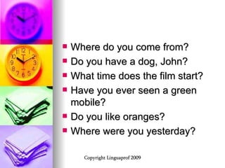 Where do you come from? Do you have a dog, John? What time does the film start? Have you ever seen a green mobile? Do you like oranges? Where were you yesterday? 