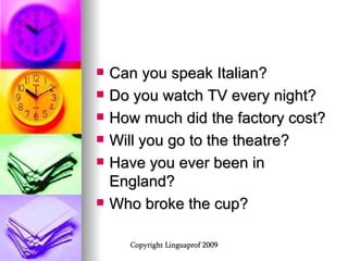 Can you speak Italian? Do you watch TV every night? How much did the factory cost? Will you go to the theatre? Have you ever been in England? Who broke the cup? 