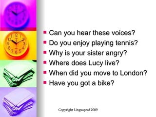 Can you hear these voices? Do you enjoy playing tennis? Why is your sister angry? Where does Lucy live? When did you move to London? Have you got a bike? 