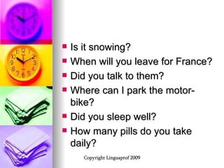Is it snowing? When will you leave for France? Did you talk to them? Where can I park the motor-bike? Did you sleep well? How many pills do you take daily? 