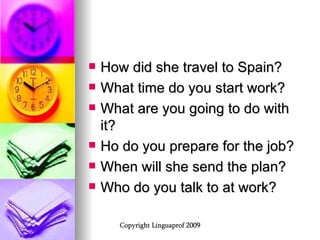 How did she travel to Spain? What time do you start work? What are you going to do with it? Ho do you prepare for the job? When will she send the plan? Who do you talk to at work? 