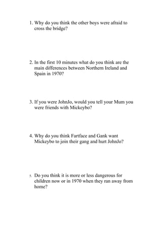 1. Why do you think the other boys were afraid to
   cross the bridge?




2. In the first 10 minutes what do you think are the
   main differences between Northern Ireland and
   Spain in 1970?




3. If you were JohnJo, would you tell your Mum you
   were friends with Mickeybo?




4. Why do you think Fartface and Gank want
   Mickeybo to join their gang and hurt JohnJo?




5.   Do you think it is more or less dangerous for
     children now or in 1970 when they ran away from
     home?
 