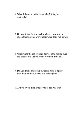 6. Why did noone in the bank take Mickeybo
   seriously?




7. Do you think JohnJo and Mickeybo knew how
   much their parents were upset when they ran away?




8. What were the differences between the police over
   the border and the police in Northern Ireland?




9. Do you think children nowadays have a better
   imagination than JohnJo and Mickeybo?




10.Why do you think Mickeybo’s dad was shot?
 