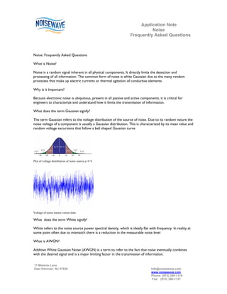Application Note
                                                                             Noise
                                                                   Frequently Asked Questions



Noise: Frequently Asked Questions

What is Noise?

Noise is a random signal inherent in all physical components. It directly limits the detection and
processing of all information. The common form of noise is white Gaussian due to the many random
processes that make up electric currents or thermal agitation of conductive elements.

Why is it Important?

Because electronic noise is ubiquitous, present in all passive and active components, it is critical for
engineers to characterize and understand how it limits the transmission of information.

What does the term Gaussian signify?

The term Gaussian refers to the voltage distribution of the source of noise. Due to its random nature the
noise voltage of a component is usually a Gaussian distribution. This is characterized by its mean value and
random voltage excursions that follow a bell shaped Gaussian curve




Plot of voltage distribution of noise source µ=0 V




Voltage of noise source versus time

What does the term White signify?

White refers to the noise source power spectral density, which is ideally flat with frequency. In reality at
some point often due to mismatch there is a reduction in the measurable noise level

What is AWGN?

Additive White Gaussian Noise (AWGN) is a term to refer to the fact that noise eventually combines
with the desired signal and is a major limiting factor in the transmission of information.

11 Melanie Lane
East Hanover, NJ 07936                                                            info@noisewave.com
                                                                                  www.noisewave.com
                                                                                  Phone: (973) 386-1119
                                                                                   Fax: (973) 386-1131
 