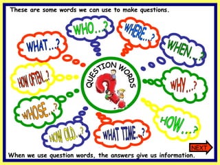 WHAT...? WHO...? HOW OLD...? WHOSE...? WHY...? HOW...? HOW OFTEN...? WHAT TIME...? WHERE...? WHEN...? QUESTION WORDS These are some words we can use to make questions. NEXT When we use question words, the answers give us information. 