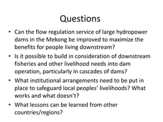 Questions
• Can the flow regulation service of large hydropower
  dams in the Mekong be improved to maximize the
  benefits for people living downstream?
• Is it possible to build in consideration of downstream
  fisheries and other livelihood needs into dam
  operation, particularly in cascades of dams?
• What institutional arrangements need to be put in
  place to safeguard local peoples’ livelihoods? What
  works and what doesn’t?
• What lessons can be learned from other
  countries/regions?
 